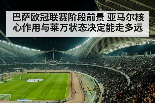 巴萨欧冠联赛阶段前景 亚马尔核心作用与莱万状态决定能走多远