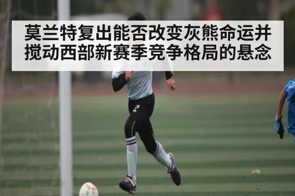 莫兰特复出能否改变灰熊命运并搅动西部新赛季竞争格局的悬念